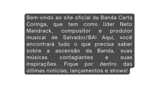 Bem vindo ao site oficial da Banda Carta Coringa que tem como líder Neto Mandrack compositor e produtor musical de Salvador BA Aqui você encontrará tudo o que precisa saber sobre a ascensão da Banda suas músicas contagiantes e suas inspirações Fique por dentro das últimas notícias lançamentos e shows